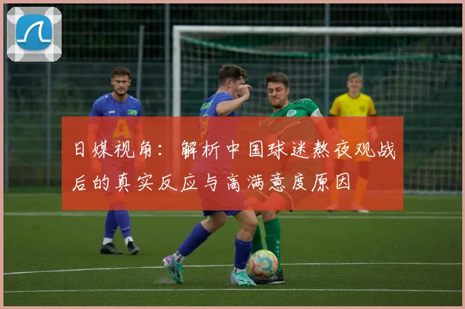 日媒视角:解析中国球迷熬夜观战后的真实反应与高满意度原因