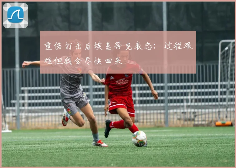 重伤打击后埃基蒂克表态:过程艰难但我会尽快回来
