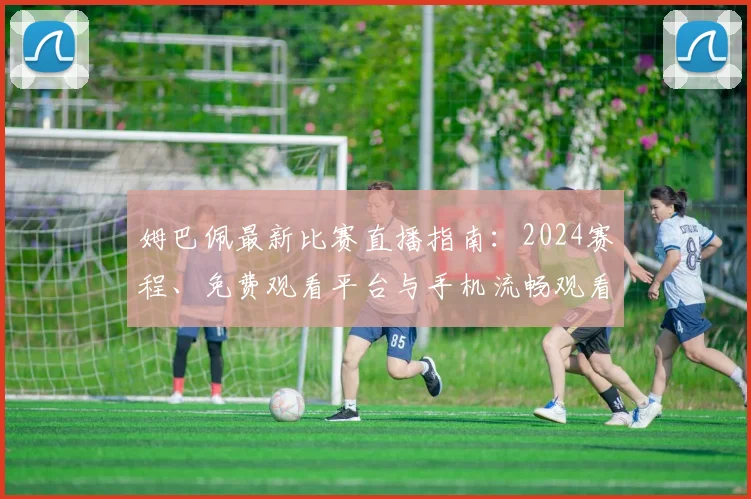 姆巴佩最新比赛直播指南:2024赛程、免费观看平台与手机流畅观看技巧