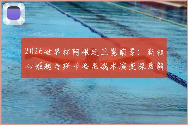 2026世界杯阿根廷卫冕前景：新核心崛起与斯卡洛尼战术演变深度解析