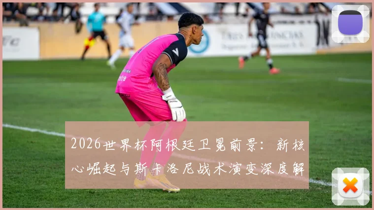 2026世界杯阿根廷卫冕前景:新核心崛起与斯卡洛尼战术演变深度解析