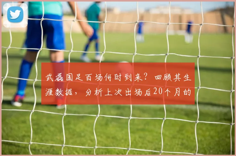 武磊国足百场何时到来?回顾其生涯数据,分析上次出场后20个月的等待与纪录意义