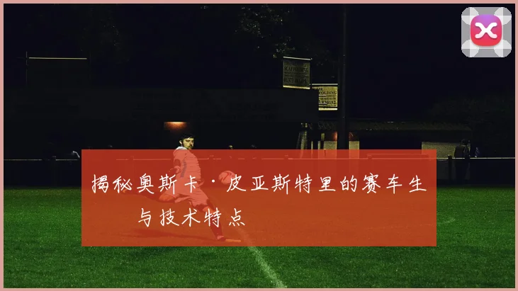 揭秘奥斯卡·皮亚斯特里的赛车生涯与技术特点