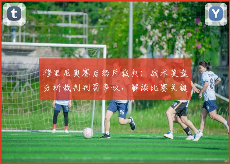 穆里尼奥赛后怒斥裁判：战术复盘分析裁判判罚争议，解读比赛关键影响